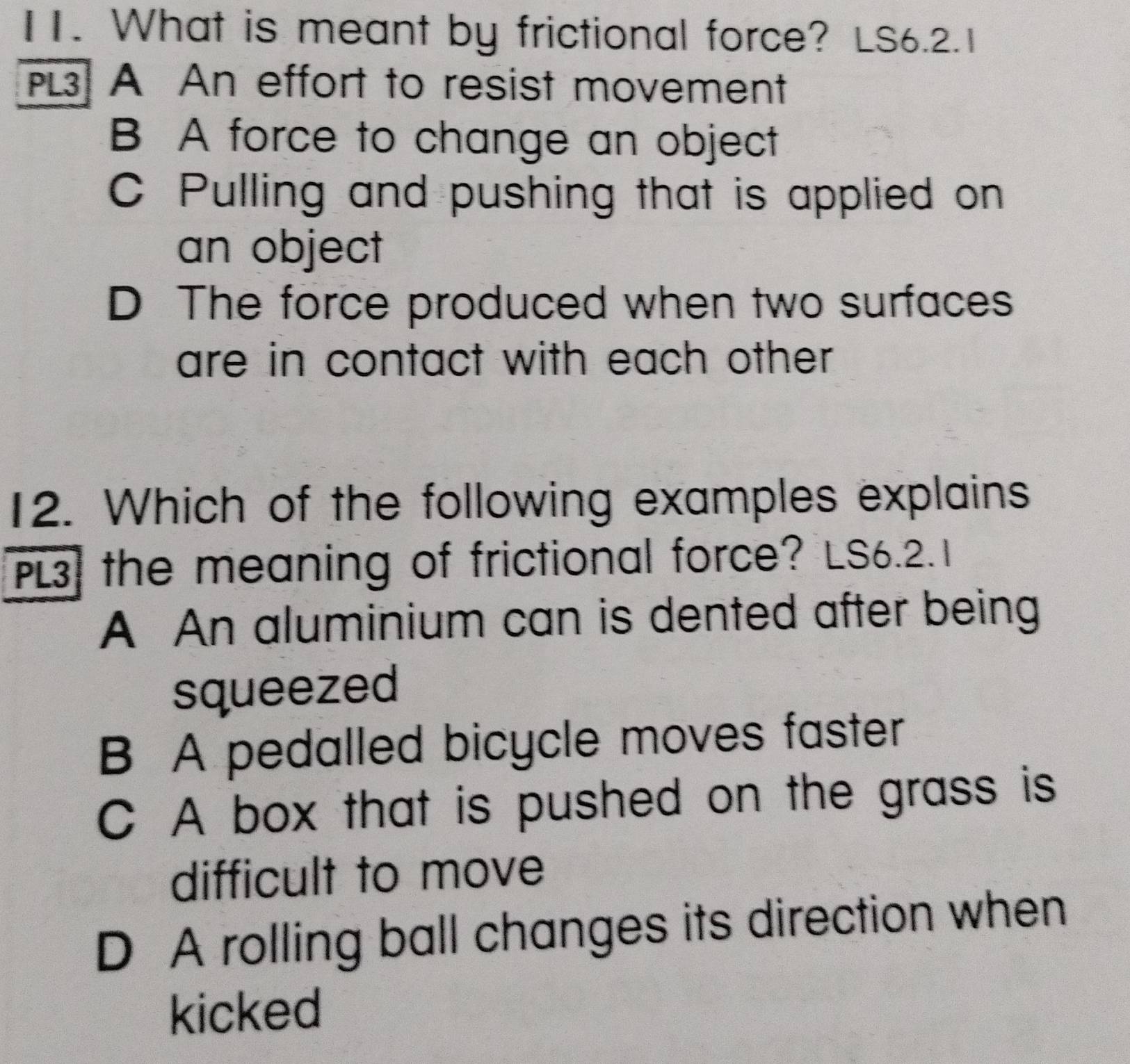 What is meant by frictional force? LS6.2.1
PL3 A An effort to resist movement
B A force to change an object
C Pulling and pushing that is applied on
an object
D The force produced when two surfaces
are in contact with each other .
12. Which of the following examples explains
PL3, the meaning of frictional force? LS6.2.1
A An aluminium can is dented after being
squeezed
B A pedalled bicycle moves faster
C A box that is pushed on the grass is
difficult to move
D A rolling ball changes its direction when
kicked