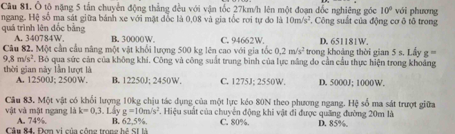 Ô tô nặng 5 tấn chuyển động thẳng đều với vận tốc 27km/h lên một đoạn dốc nghiêng góc 10° với phương
ngang. Hệ số ma sát giữa bánh xe với mặt đốc là 0,08 và gia tốc rơi tự do là 10m/s^2 *. Công suất của động cơ ô tô trong
quá trình lên đốc bằng
A. 340784W. B. 30000W. C. 94662W. D. 651181W.
Câu 82. Một cần cầu nâng một vật khối lượng 500 kg lên cao với gia tốc 0.2m/s^2 trong khoảng thời gian 5 s. Lấy g=
9.8m/s^2. Bô qua sức cản của không khí. Công và công suất trung bình của lực nâng do cần cầu thực hiện trong khoảng
thời gian này lần lượt là
A. 12500J; 2500W. B. 12250J; 2450W. C. 1275J; 2550W. D. 5000J; 1000W.
Câu 83. Một vật có khối lượng 10kg chịu tác dụng của một lực kéo 80N theo phương ngang. Hệ số ma sát trượt giữa
vật và mặt ngang là k=0,3. Lấy g=10m/s^2 F. Hiệu suất của chuyển động khi vật đi được quãng đường 20m là
A. 74%. B. 62,5%. C. 80%.
Câu 84. Đơn vị của cộng trọng hệ SI là D. 85%.