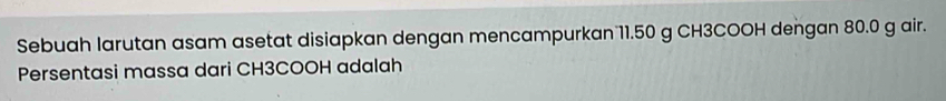 Sebuah larutan asam asetat disiapkan dengan mencampurkan 11.50 g CH3COOH dengan 80.0 g air. 
Persentasi massa dari CH3COOH adalah