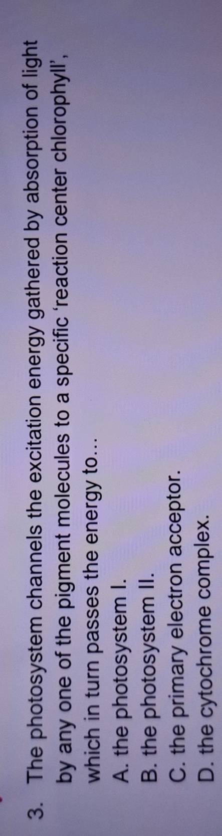 The photosystem channels the excitation energy gathered by absorption of light
by any one of the pigment molecules to a specific ‘reaction center chlorophyll’,
which in turn passes the energy to...
A. the photosystem I.
B. the photosystem II.
C. the primary electron acceptor.
D. the cytochrome complex.