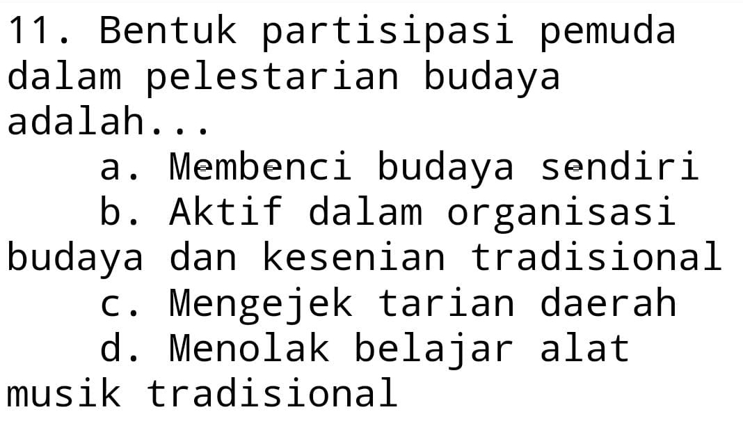 Bentuk partisipasi pemuda
dalam pelestarian budaya
adalah...
a. Membenci budaya sendiri
b. Aktif dalam organisasi
budaya dan kesenian tradisional
c. Mengejek tarian daerah
d. Menolak belajar alat
musik tradisional