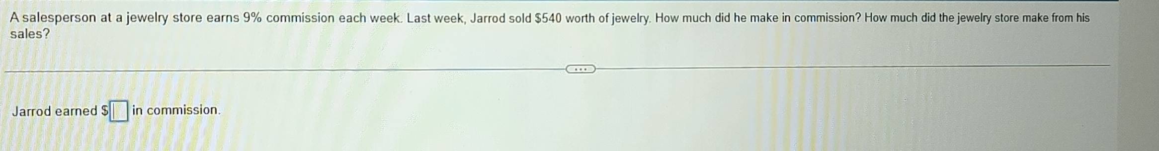 A salesperson at a jewelry store earns 9% commission each week. Last week, Jarrod sold $540 worth of jewelry. How much did he make in commission? How much did the jewelry store make from his 
sales? 
Jarrod earned $□ ir commission.