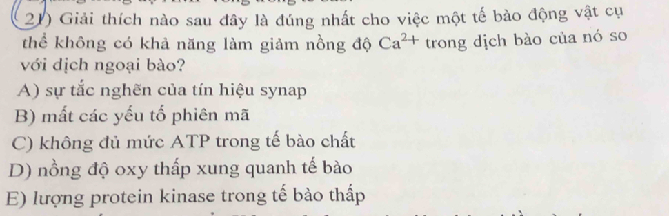 Giải thích nào sau đây là đúng nhất cho việc một tế bào động vật cụ
thể không có khả năng làm giảm nồng độ Ca^(2+) trong dịch bào của nó so
với dịch ngoại bào?
A) sự tắc nghẽn của tín hiệu synap
B) mất các yếu tố phiên mã
C) không đủ mức ATP trong tế bào chất
D) nồng độ oxy thấp xung quanh tế bào
E) lượng protein kinase trong tế bào thấp