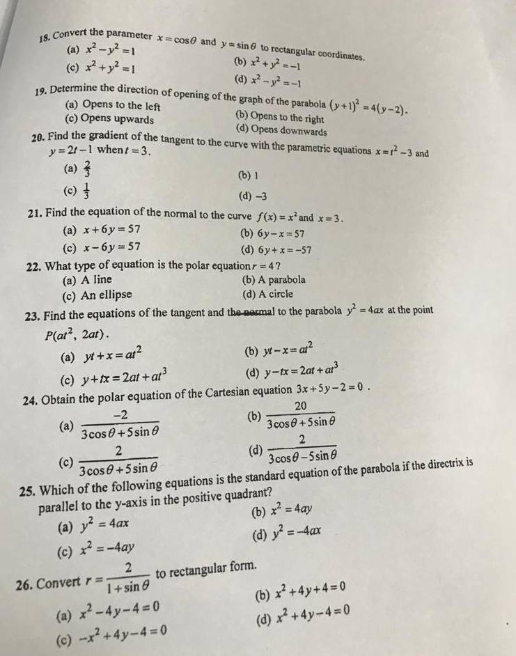 Convert the parameter x=cos θ and y=sin θ to rectangular coordinates.
(a) x^2-y^2=1
(b)
(c) x^2+y^2=1 x^2+y^2=-1
(d) x^2-y^2=-1
19. Determine the direction of opening of the graph of the parabola (y+1)^2=4(y-2).
(a) Opens to the left (b) Opens to the right
(c) Opens upwards (d) Opens downwards
20. Find the gradient of the tangent to the curve with the parametric equations x=t^2-3 and
y=2t-1 when t=3.
(a)  2/3  (b) 1
(c)  1/3  (d) -3
21. Find the equation of the normal to the curve f(x)=x^2 and x=3.
(a) x+6y=57
(b) 6y-x=57
(c) x-6y=57 (d) 6y+x=-57
22. What type of equation is the polar equation r=4 ?
(a) A line (b) A parabola
(c) An ellipse (d) A circle
23. Find the equations of the tangent and the normal to the parabola y^2=4ax at the point
P(at^2,2at).
(a) yt+x=at^2
(b) yt-x=at^2
(c) y+tx=2at+at^3
(d) y-tx=2at+at^3
24. Obtain the polar equation of the Cartesian equation 3x+5y-2=0.
(a)  (-2)/3cos θ +5sin θ   (b)  20/3cos θ +5sin θ  
(c)  2/3cos θ +5sin θ   (d)  2/3cos θ -5sin θ  
25. Which of the following equations is the standard equation of the parabola if the directrix is
parallel to the y-axis in the positive quadrant?
(b) x^2=4ay
(a) y^2=4ax
(d) y^2=-4ax
(c) x^2=-4ay
26. Convert r= 2/1+sin θ   to rectangular form.
(b)
(a) x^2-4y-4=0 x^2+4y+4=0
(d) x^2+4y-4=0
(c) -x^2+4y-4=0