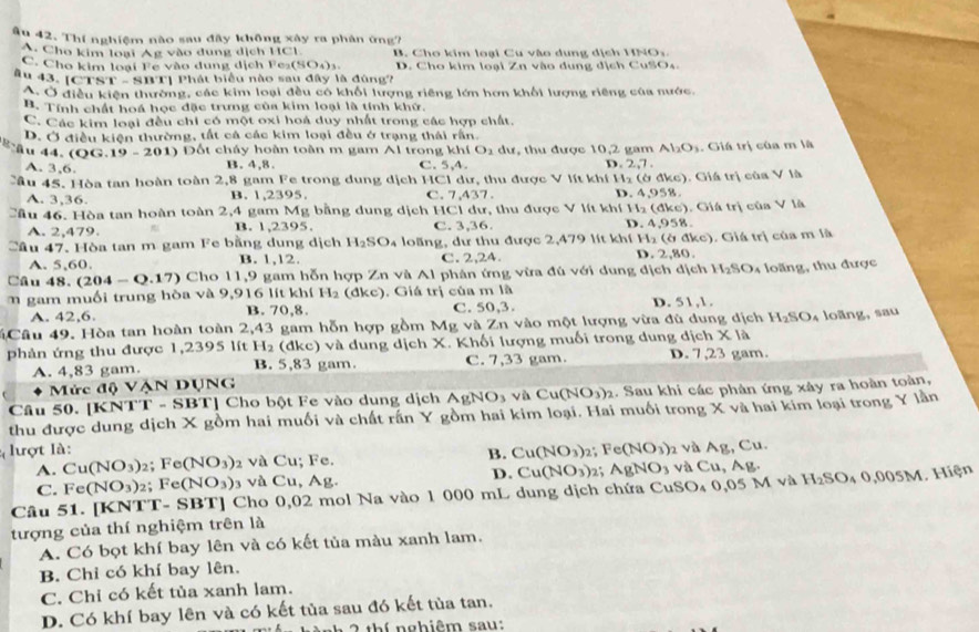 âu 42. Thí nghiệm nào sau đây không xây ra phản ứng?
A. Cho kim loại Ág vào dung dịch 1C 1 B. Cho kim loại Cu vào dung dịch HNO,
C. Cho kim loại Fe vào dung dịch I Fe_2(SO_4)_3.
äu 43. [CTS 1°-sin 1 Tị Phát biểu nào sau đây là đùng? D. Cho kim loại Zn vào dung dịch CuSOs.
A Ở điều kiện thường, các kim loại đều có khối lượng riêng lớn hơn khối lượng riêng của nước,
B. Tính chất hoá học đặc trưng của kim loại là tính khứ.
C. Các kim loại đều chi có một oxi hoá duy nhất trong các hợp chất.
D. Ở điều kiện thường, tất cá các kim loại đều ở trạng thái rấn.
B ầu 44. (QG.19-201) Đốt cháy hoàn toàn m gam Al trong C. 5,4. dư, thu được 10,2 gam Al_2O_3. Giá trị của m là
kh(O_2
D.
A. 3,6. B. 4,8. 2,7.
Cầu 45. Hòa tan hoàn toàn 2,8 gam Fe trong dung dịch HC1 dư, thu được V lít khí H_2(6d kc). Giá trị của V là
C. 7.4
A. 3,36. B. 1,2395. (th 7. D. 4,958
Cầu 46. Hòa tan hoàn toàn 2,4 gam Mg bằng dung dịch HCl dư, thu được V lít khí t H_2(dke). Giá trị của V
A. 2,479. B. 1,2395. C. 3,36. D. 4,958
Cầu 47. Hòa tan m gam Fe bằng dung dịch H_2SO_4 loãng, dư thu được 2,479 lít khí H_2(bdkc) ). Giá trị của m là
A. 5,60. B. 1,12. C. 2,24. D. 2,80.
Câu 48 - (204-Q.17) Cho 11,9 gam hỗn hợp Zn và Al phân ứng vừa đú với dung địch dịch H_2SO_4
m gam muối trung hòa và 9,916 lít khí H_2(dkc). Giá trị của m là D. 51,1. loăng, thu được
A. 42,6. B. 70,8. C. 50,3.
Câu 49. Hòa tan hoàn toàn 2,43 gam hỗn hợp gồm Mg và Zn vào một lượng vừa đủ dung dịch H_2SO_4 loāng, sau
phản ứng thu được 1,2395 lít H_2 (dkc) và dung dịch X. Khối lượng muối trong dung dịch * 1a
A. 4,83 gam. B. 83 gam. C. 7,33 gam. D. 7,23 gam.
Mức độ VẠN DụNG
Câu 50. [KN TI= SBT] Cho bột Fe vào dung dịch AgNO3 và Cu(NO_3)_2 1. Sau khi các phản ứng xây ra hoàn toàn,
thu được dung dịch X gồm hai muối và chất rấn Y gồm hai kim loại. Hai muối trong X và hai kim loại trong Y lần
lượt là: 2; Fe(NO_3) và Ag, Cu.
A. Cu(NO_3)_2;Fe(NO_3) 2 và Cu; Fe. B. Cu(NO_3) và Cu, Ag.
C. Fe(NO_3) 2； Fe(NO_3) 3 và Cu, Ag. D. Cu(NO_3) 2; AgNO_3
Câu 51. [KNTT- SBT] Cho 0,02 mol Na vào 1 000 mL dung dịch chứa CuSO₄ 0,05 M và H_2SO_40,005M Hiện
tượng của thí nghiệm trên là
A. Có bọt khí bay lên và có kết tủa màu xanh lam.
B. Chỉ có khí bay lên.
C. Chỉ có kết tủa xanh lam.
D. Có khí bay lên và có kết tủa sau đó kết tủa tan.
2 thí nghiêm sau: