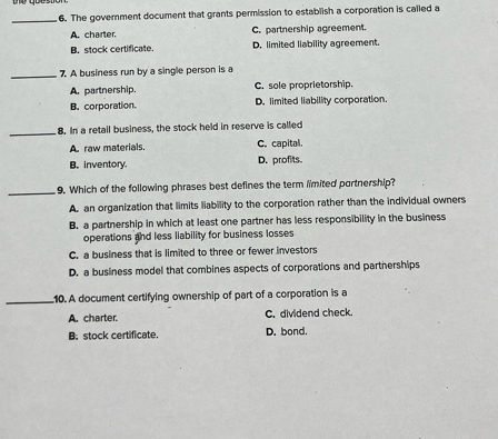 qoestion
_6. The government document that grants permission to establish a corporation is called a
A. charter. C. partnership agreement.
B. stock certificate. D. limited liability agreement.
_7. A business run by a single person is a
A. partnership. C. sole proprietorship.
B. corporation. D. limited liability corporation.
_
8. In a retail business, the stock held in reserve is called
A. raw materials. C. capital.
B. inventory. D. profits.
_9. Which of the following phrases best defines the term limited partnership?
A. an organization that limits liability to the corporation rather than the individual owners
B. a partnership in which at least one partner has less responsibility in the business
operations and less liability for business losses
C. a business that is limited to three or fewer investors
D. a business model that combines aspects of corporations and partnerships
_10. A document certifying ownership of part of a corporation is a
A. charter. C. dividend check
B; stock certificate. D. bond.