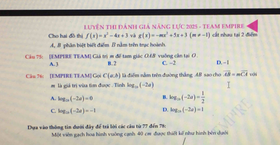 LUYỆN THI ĐÁNH GIÁ NĂNG LỤC 2025 - TEAM EMPIRE
Cho hai đồ thị f(x)=x^2-4x+3 và g(x)=-mx^2+5x+3(m!= -1) cắt nhau tại 2 điểm
A, B phân biệt biết điểm B nằm trên trục hoành.
Câu 75: [EMPIRE TEAM] Giá trị m đế tam giác OAB vuông cân tại O.
A. 3 B. 2 C. −2 D. - 1
Câu 76: [EMPIRE TEAM] Gọi C(a;b) là điểm nằm trên đường thắng AB sao cho overline AB=moverline CA với
m là giá trị vừa tìm được . Tính log _2b(-2a)
A. log _2b(-2a)=0
B. log _2b(-2a)= 1/2 
C. log _2b(-2a)=-1 D. log _2b(-2a)=1
Dựa vào thông tin dưới đây để trả lời các câu từ 77 đến 78 :
Một viên gạch hoa hình vuông cạnh 40 cm được thiết kế như hình bên dưới