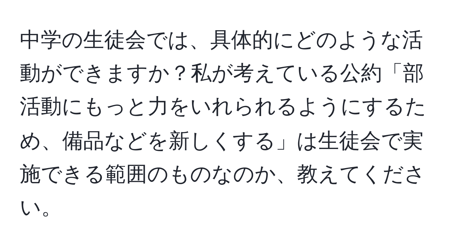 中学の生徒会では、具体的にどのような活動ができますか？私が考えている公約「部活動にもっと力をいれられるようにするため、備品などを新しくする」は生徒会で実施できる範囲のものなのか、教えてください。