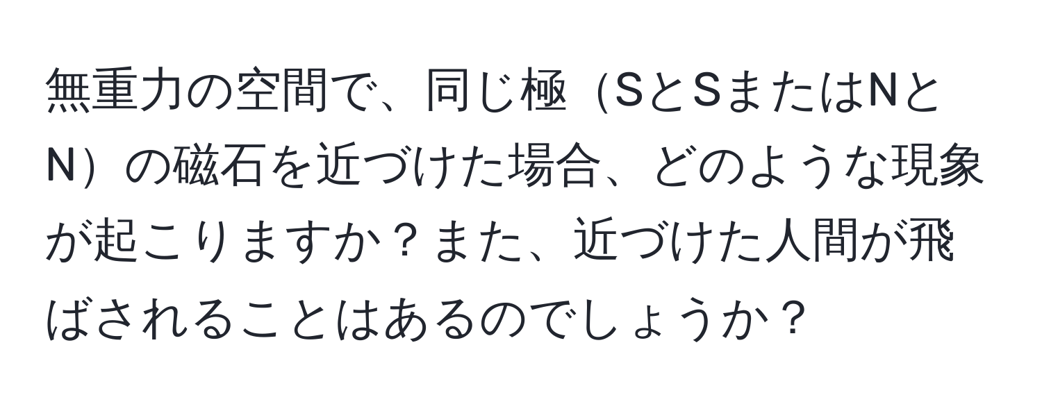 無重力の空間で、同じ極SとSまたはNとNの磁石を近づけた場合、どのような現象が起こりますか？また、近づけた人間が飛ばされることはあるのでしょうか？