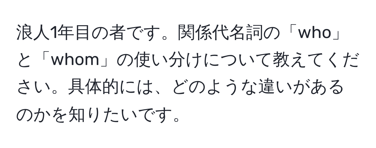 浪人1年目の者です。関係代名詞の「who」と「whom」の使い分けについて教えてください。具体的には、どのような違いがあるのかを知りたいです。