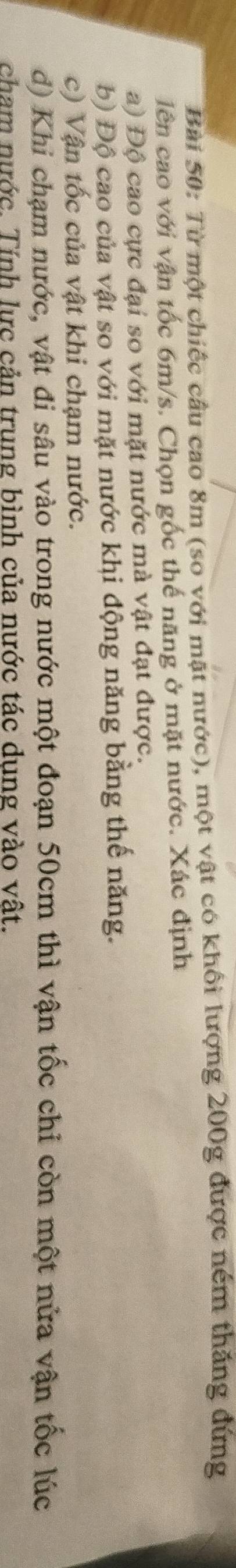 Từ một chiếc cầu cao 8m (so với mật nước), một vật có khối lượng 200g được ném thăng đứng 
lên cao với vận tốc 6m/s. Chọn gốc thế năng ở mặt nước. Xác định 
a) Độ cao cực đại so với mặt nước mà vật đạt được. 
b) Độ cao của vật so với mặt nước khi động năng bằng thế năng. 
c) Vận tốc của vật khi chạm nước. 
d) Khi chạm nước, vật đi sâu vào trong nước một đoạn 50cm thì vận tốc chỉ còn một nửa vận tốc lúc 
cham nước. Tính lực cản trung bình của nước tác dung vào vất.