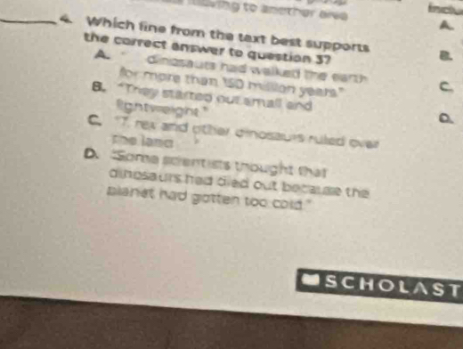 kwing to another alve fncl
A
_4. Which fine from the taxt best supports B.
the correct answer to question 37
A. dinasauts had walked the earth C.
for more than ISD million years."
8. “They started out amall and D.
lightweight". 17. rex and other dinosaurs ruled over
the land
D. "Some scientists thought that
dinpsaurs had died out because the 
planet had gotten too cold."
USCHOLAST