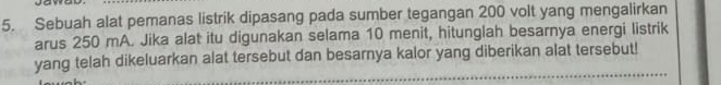 Sebuah alat pemanas listrik dipasang pada sumber tegangan 200 volt yang mengalirkan 
arus 250 mA. Jika alat itu digunakan selama 10 menit, hitunglah besarnya energi listrik 
yang telah dikeluarkan alat tersebut dan besarnya kalor yang diberikan alat tersebut!