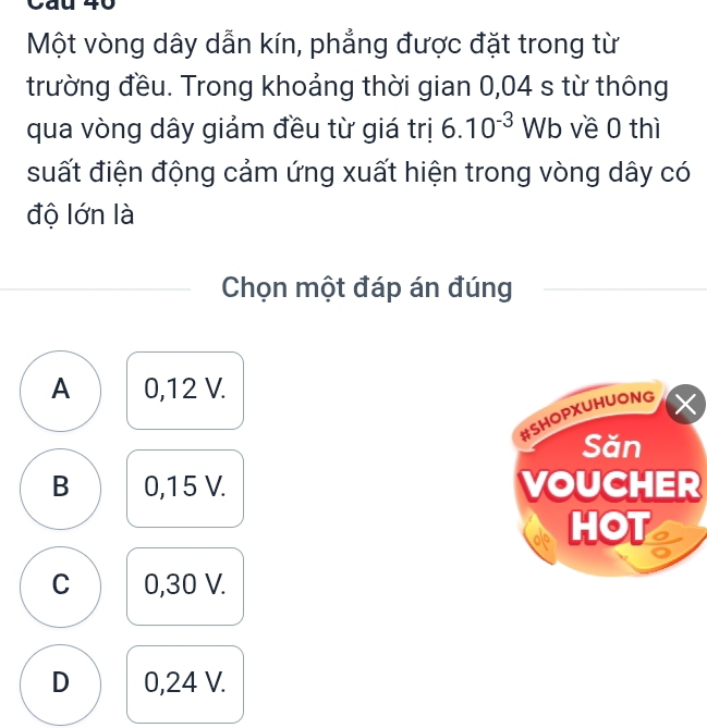 Một vòng dây dẫn kín, phẳng được đặt trong từ
trường đều. Trong khoảng thời gian 0,04 s từ thông
qua vòng dây giảm đều từ giá trị 6.10^(-3) Wb về 0 thì
suất điện động cảm ứng xuất hiện trong vòng dây có
độ lớn là
Chọn một đáp án đúng
A 0,12 V.
#SHOPXUHUONG
Săn
B 0,15 V. VOUCHER
HOT
C 0,30 V.
D 0,24 V.