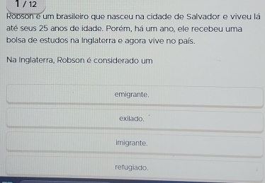 1 / 12
Robson é um brasileiro que nasceu na cidade de Salvador e viveu lá
até seus 25 anos de idade. Porém, há um ano, ele recebeu uma
bolsa de estudos na Inglaterra e agora vive no país.
Na Inglaterra, Robson é considerado um
emigrante.
exilado.
imigrante.
refugiado.