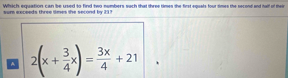 Which equation can be used to find two numbers such that three times the first equals four times the second and half of their
sum exceeds three times the second by 21?
A 2(x+ 3/4 x)= 3x/4 +21