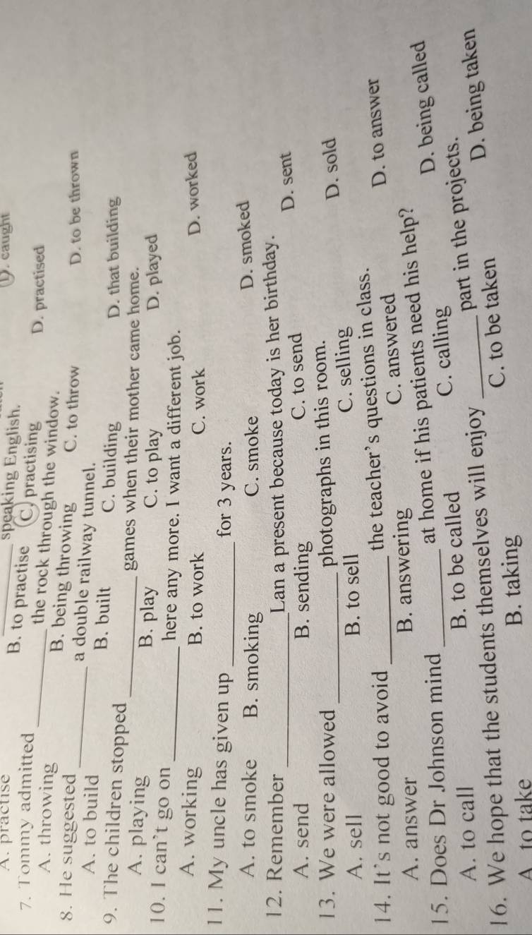 A. practise _. caught
speaking English.
B. to practise C. practising
7. Tommy admitted
D. practised
_the rock through the window.
A. throwing B. being throwing C. to throw
D. to be thrown
8. He suggested_ a double railway tunnel.
A. to build B. built C. building
9. The children stopped
D. that building
_games when their mother came home.
A. playing B. play C. to play
D. played
10. I can’t go on _here any more. I want a different job.
A. working B. to work C. work
D. worked
11. My uncle has given up _for 3 years.
A. to smoke B. smoking C. smoke
D. smoked
12. Remember _Lan a present because today is her birthday.
A. send B. sending C. to send D. sent
13. We were allowed _photographs in this room.
A. sell B. to sell C. selling D. sold
14. It's not good to avoid_
the teacher’s questions in class.
A. answer B. answering C. answered D. to answer
15. Does Dr Johnson mind_
at home if his patients need his help?
A. to call B. to be called C. calling D. being called
part in the projects.
16. We hope that the students themselves will enjoy_
Ato take B. taking C. to be taken D. being taken