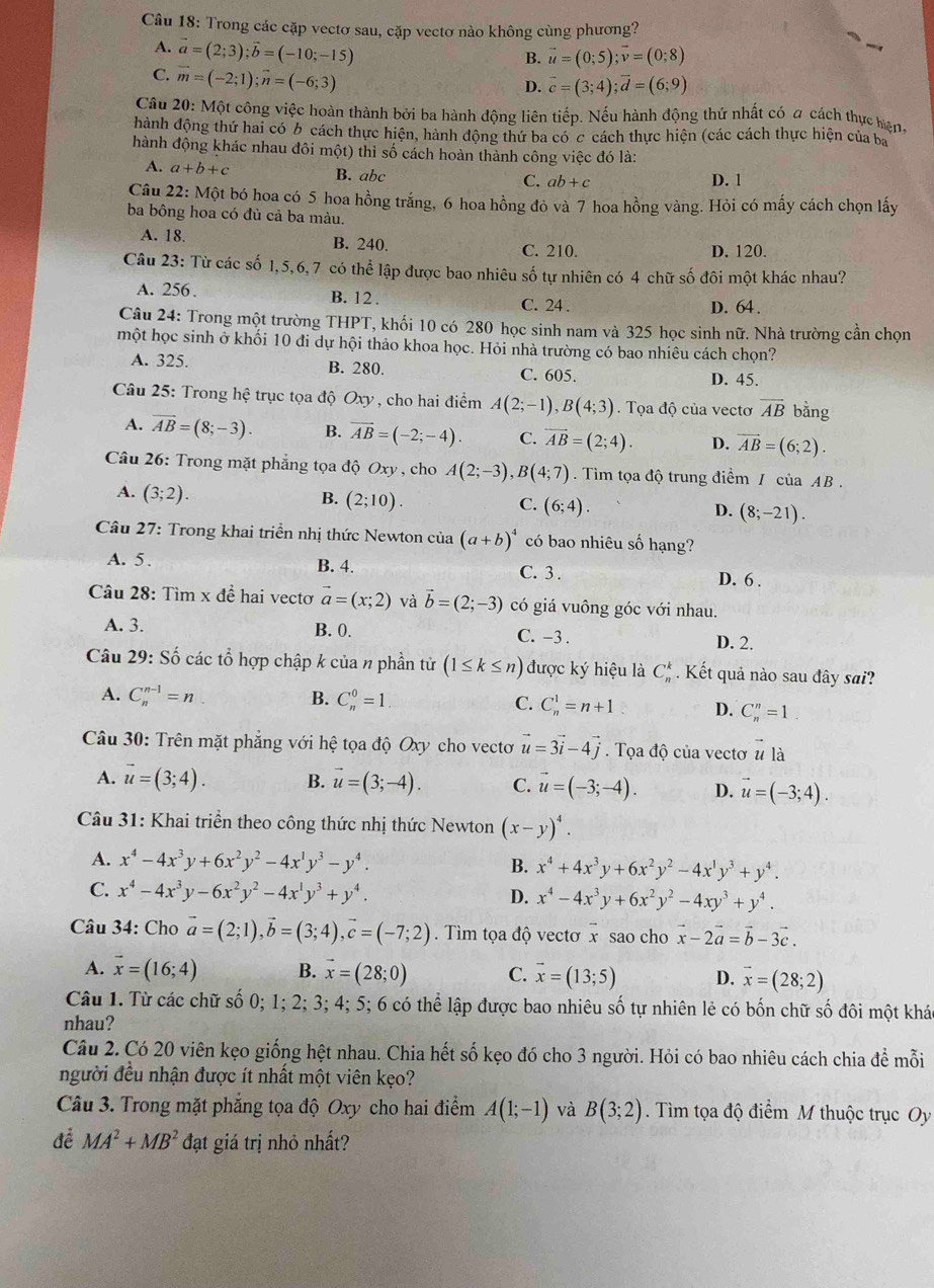 Trong các cặp vectơ sau, cặp vectơ nào không cùng phương?
A. vector a=(2;3);vector b=(-10;-15)
B. vector u=(0;5);vector v=(0;8)
C. vector m=(-2;1);vector n=(-6;3)
D. vector c=(3;4);vector d=(6;9)
Câu 20: Một công việc hoàn thành bởi ba hành động liên tiếp. Nếu hành động thứ nhất có a cách thực hện,
hành động thứ hai có b cách thực hiện, hành động thứ ba có c cách thực hiện (các cách thực hiện của ba
hành động khác nhau đôi một) thì số cách hoàn thành công việc đó là:
A. a+b+c B. abc C. ab+c
D. 1
Câu 22: Một bó hoa có 5 hoa hồng trắng, 6 hoa hồng đỏ và 7 hoa hồng vàng. Hỏi có mấy cách chọn lấy
ba bông hoa có đủ cả ba màu.
A. 18. B. 240. C. 210. D. 120.
Câu 23: Từ các số 1,5,6, 7 có thể lập được bao nhiêu số tự nhiên có 4 chữ số đôi một khác nhau?
A. 256 B. 12 .
C. 24 . D. 64.
Câu 24: Trong một trường THPT, khối 10 có 280 học sinh nam và 325 học sinh nữ. Nhà trường cần chọn
một học sinh ở khối 10 đi dự hội thảo khoa học. Hỏi nhà trường có bao nhiêu cách chọn?
A. 325. B. 280. C. 605. D. 45.
Câu 25: Trong hệ trục tọa độ Oxy , cho hai điểm A(2;-1),B(4;3). Tọa độ của vectơ vector AB bằng
A. vector AB=(8;-3). B. vector AB=(-2;-4). C. overline AB=(2;4). D. overline AB=(6;2).
Câu 26: Trong mặt phẳng tọa độ Oxy , cho A(2;-3),B(4;7). Tìm tọa độ trung điểm / của AB .
A. (3;2).
B. (2;10).
C. (6;4).
D. (8;-21).
Câu 27: Trong khai triển nhị thức Newton của (a+b)^4 có bao nhiêu số hạng?
A. 5 . B. 4. C. 3 . D. 6 .
Câu 28: Tìm x đề hai vectơ vector a=(x;2) và vector b=(2;-3) có giá vuông góc với nhau.
A. 3. B. 0. C. -3 .
D. 2.
Câu 29: Số các tổ hợp chập k của n phần tử (1≤ k≤ n) được ký hiệu là C_n^(k. Kết quả nào sau đây sai?
A. C_n^(n-1)=n B. C_n^0=1 C. C_n^1=n+1 D. C_n^n=1
Câu 30: Trên mặt phẳng với hệ tọa độ Oxy cho vectơ vector u)=3vector i-4vector j. Tọa độ của vectơ vector ula
A. vector u=(3;4). B. vector u=(3;-4). C. vector u=(-3;-4). D. vector u=(-3;4).
Câu 31: Khai triển theo công thức nhị thức Newton (x-y)^4.
A. x^4-4x^3y+6x^2y^2-4x^1y^3-y^4. B. x^4+4x^3y+6x^2y^2-4x^1y^3+y^4.
C. x^4-4x^3y-6x^2y^2-4x^1y^3+y^4. D. x^4-4x^3y+6x^2y^2-4xy^3+y^4.
Câu 34: Cho vector a=(2;1),vector b=(3;4),vector c=(-7;2). Tìm tọa độ vectơ x sao cho vector x-2vector a=vector b-3vector c.
A. vector x=(16;4) B. vector x=(28;0) C. vector x=(13;5) D. vector x=(28;2)
Câu 1. Từ các chữ số 0; 1; 2; 3; 4; 5; 6 có thể lập được bao nhiêu số tự nhiên lẻ có bốn chữ số đôi một khác
nhau?
Câu 2. Có 20 viên kẹo giống hệt nhau. Chia hết số kẹo đó cho 3 người. Hỏi có bao nhiêu cách chia để mỗi
người đều nhận được ít nhất một viên kẹo?
Câu 3. Trong mặt phẳng tọa độ Oxy cho hai điểm A(1;-1) và B(3;2). Tìm tọa độ điểm M thuộc trục Oy
để MA^2+MB^2 đạt giá trị nhỏ nhất?