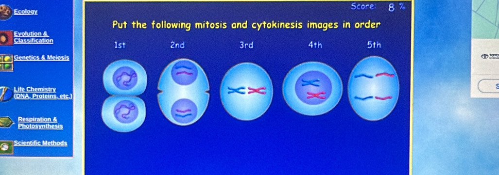 Score: 8
Ecology
Put the following mitosis and cytokinesis images in order
Evolution &
Classification 2nd 3rd 4th 5th
1st
Genetics & Meiosis
Life Chemistry
(DNA, Proteins. etc.
Respiration &
Photosynthesis
Scientific Methods