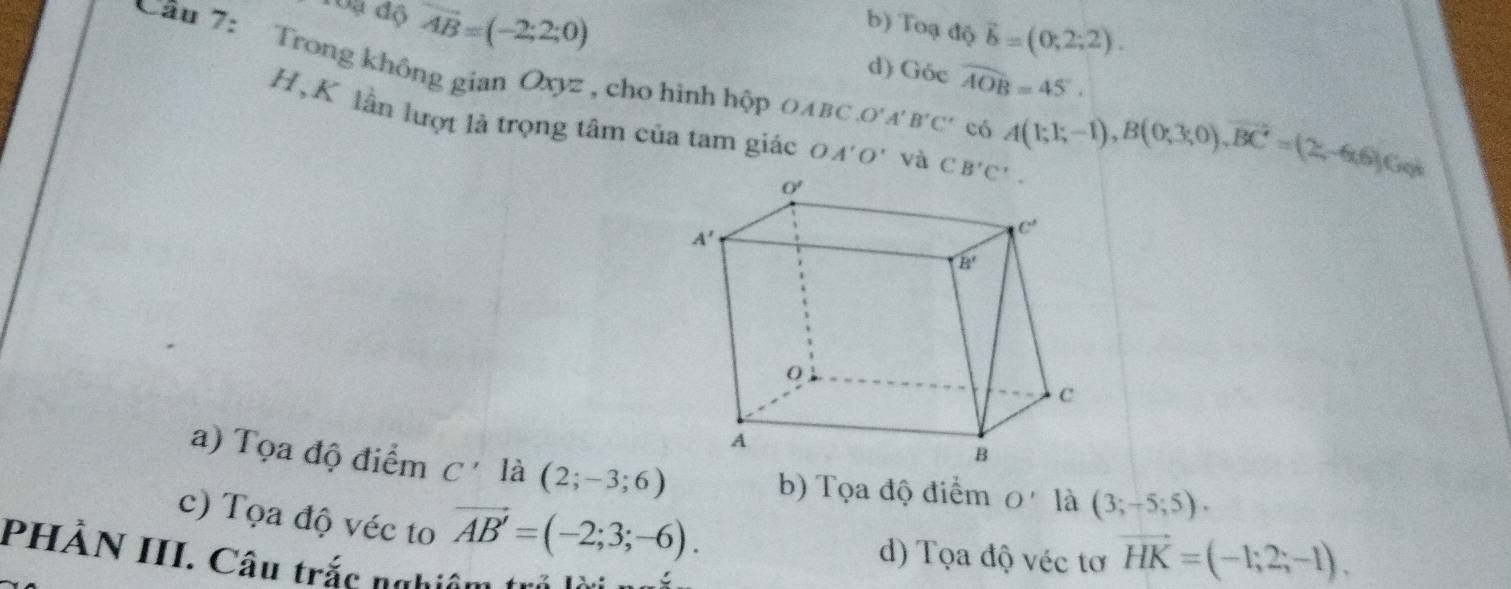 Toạ độ vector AB=(-2;2;0)
b) Toạ độ vector b=(0,2;2).
d) ( G6cwidehat AOB=45°·
Câu 7: Trong không gian Oxyz , cho hình hộp 0AвC _0O'A'B'C' có A(1;1;-1),B(0;3;0),overline BC'=(2;-6),Go)
H,K lần lượt là trọng tâm của tam giác 04'0' và CB'C'.
a) Tọa độ điểm C' là (2;-3;6)
b) Tọa độ điểm O'ldot (3;-5;5).
c) Tọa độ véc to vector AB'=(-2;3;-6).
d) Tọa độ véc tơ vector HK=(-1;2;-1),
PHÀN III. Câu trắc nghiêm