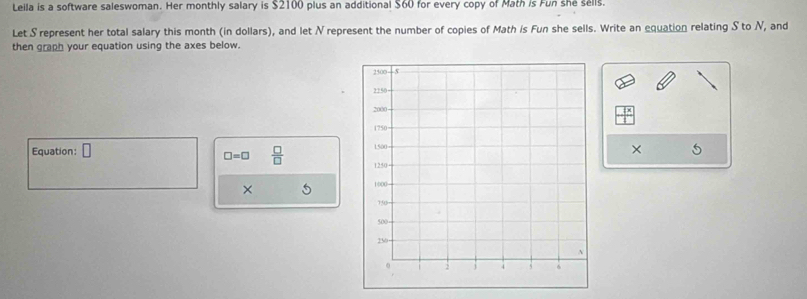 Leila is a software saleswoman. Her monthly salary is $2100 plus an additional $60 for every copy of Math is Fun she sells. 
Let S represent her total salary this month (in dollars), and let N represent the number of copies of Math is Fun she sells. Write an equation relating S to N, and 
then graph your equation using the axes below. 
Equation: 
× 5
□ =□  □ /□   
×