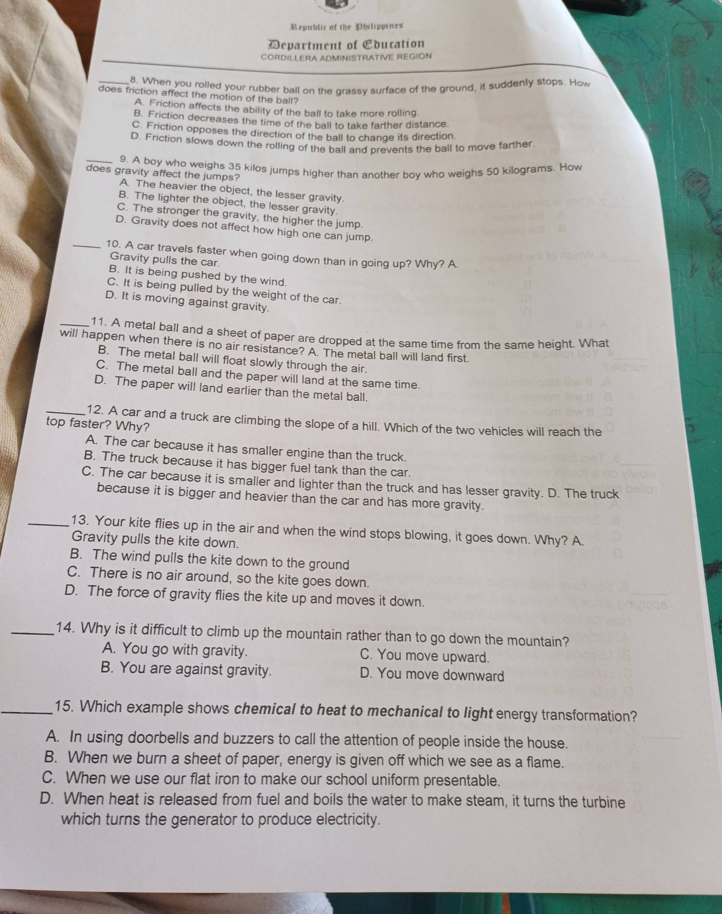 Republic of the Philippines
Department of Education
CORDILLERA ADMINISTRATIVE REGION
_8. When you rolled your rubber ball on the grassy surface of the ground, it suddenly stops. How
does friction affect the motion of the ball?
A. Friction affects the ability of the ball to take more rolling.
B. Friction decreases the time of the ball to take farther distance.
C. Friction opposes the direction of the ball to change its direction.
D. Friction slows down the rolling of the ball and prevents the ball to move farther.
_9. A boy who weighs 35 kilos jumps higher than another boy who weighs 50 kilograms. How
does gravity affect the jumps?
A. The heavier the object, the lesser gravity.
B. The lighter the object, the lesser gravity.
C. The stronger the gravity, the higher the jump.
D. Gravity does not affect how high one can jump.
_10. A car travels faster when going down than in going up? Why? A.
Gravity pulls the car.
B. It is being pushed by the wind.
C. It is being pulled by the weight of the car.
D. It is moving against gravity.
_11. A metal ball and a sheet of paper are dropped at the same time from the same height. What
will happen when there is no air resistance? A. The metal ball will land first.
B. The metal ball will float slowly through the air.
C. The metal ball and the paper will land at the same time.
D. The paper will land earlier than the metal ball.
_12. A car and a truck are climbing the slope of a hill. Which of the two vehicles will reach the
top faster? Why?
A. The car because it has smaller engine than the truck.
B. The truck because it has bigger fuel tank than the car.
C. The car because it is smaller and lighter than the truck and has lesser gravity. D. The truck
because it is bigger and heavier than the car and has more gravity.
_13. Your kite flies up in the air and when the wind stops blowing, it goes down. Why? A.
Gravity pulls the kite down.
B. The wind pulls the kite down to the ground
C. There is no air around, so the kite goes down.
D. The force of gravity flies the kite up and moves it down.
_14. Why is it difficult to climb up the mountain rather than to go down the mountain?
A. You go with gravity. C. You move upward.
B. You are against gravity. D. You move downward
_15. Which example shows chemical to heat to mechanical to light energy transformation?
A. In using doorbells and buzzers to call the attention of people inside the house.
B. When we burn a sheet of paper, energy is given off which we see as a flame.
C. When we use our flat iron to make our school uniform presentable.
D. When heat is released from fuel and boils the water to make steam, it turns the turbine
which turns the generator to produce electricity.
