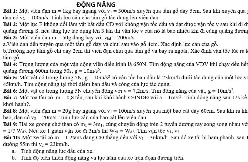 ĐỘNG NĂNG
Bài 1: Một viên đạn m=1kg bay ngang với v_1=300m/s xuyên qua tấm gỗ dày 5cm. Sau khi xuyên qua
đạn có v_2=100m/s. Tính lực cản của tẩm gỗ tác dụng lên viên đạn.
Bài 2: Một lực F không đổi làm vật bắt đầu CĐ với không vận tốc đầu và đạt được vận tốc v sau khi đi đ
đuãng đường S. nếu tăng lực tác dụng lên 3 lần thì vận tốc v của nó là bao nhiêu khi đi cùng quãng đường
Bài 3: Một viên đạn m=50g đang bay với v_kd=200m/s
a.Viên đạn đến xuyên qua một tấm gỗ dày và chui sau vào gỗ 4cm. Xác định lực cản của gỗ.
b.Trường hợp tấm gỗ chỉ dày 2cm thì viên đạn chui qua tấm gỗ và bay ra ngoài. Xác định vận tốc lúc ra k
tấm gỗ.
Bài 4: Trọng lượng của một vận động viên điền kinh là 650N. Tìm động năng của VĐV khi chạy đều hết
quãng đường 600m trong 50s, g=10m/s^2.
Bài 5: Một vật có trọng lượng 5N, g=10m/s^2 có vận tốc ban đầu là 23km/h dưới tác dụng của một lực và
45km/h. Tìm động năng tại thời điểm ban đầu và công của lực tác dụng.
Bài 6: Một vật có trọng lượng 5N chuyển động với v=7,2m/s.  Tìm động năng của vật, g=10m/s^2.
Bài 7: Một toa tàu có m=0,8 tần, sau khi khởi hành CĐNDĐ với a=1m/s^2. Tính động năng sau 12s kể
khởi hành?.
Bài 8: Một viên đạn m=20g bay ngang với v_1=100m/s xuyên qua một bao cát dày 60cm. Sau khi ra kh
bao, đạn có v_2=20m/s. Tính lực cản của bao cát lên viên đạn.
Bài 9: Hai xe goong chở than có m_1=3m_1 , cùng chuyển động trên 2 tuyển đường ray song song nhau vớ
=1/7Wa_2. Nếu xe 1 giảm vận tốc đi 3m/s thì W_d1=W_d2.  Tìm vận tốc V_1,V_2.
Bài 10: Một xe tài có m=1 ,2tans đang CĐ thẳng đều với v_1=36km/h. Sau đó xe tải bị hãm phanh, sau 1
đường 55m thì v_2=23km/h.
a. Tính động năng lúc đầu của xe.
b. Tính độ biển thiên động năng và lực hãm của xe trên đọan đường trên.