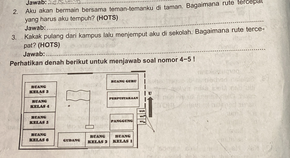 Jawab: 
2. Aku akan bermain bersama teman-temanku di taman. Bagaimana rute tercepal 
_ 
yang harus aku tempuh? (HOTS) 
_ 
Jawab: 
3. Kakak pulang dari kampus lalu menjemput aku di sekolah. Bagaimana rute terce- 
_ 
pat? (HOTS) 
Jawab: 
Perhatikan denah berikut untuk menjawab soal nomor 4-5 !