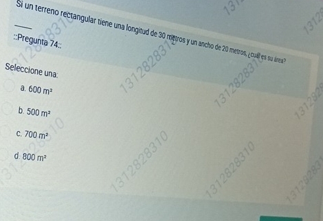 a
_Si un terreno rectangular tiene una longitud de 30 metros y un ancho de 20 metros, ¿cuál es su área
::Pregunta 74::
Seleccione una:
a. 600m^2
b. 500m^2
C. 700m^2
2 1 0
d 800m^2