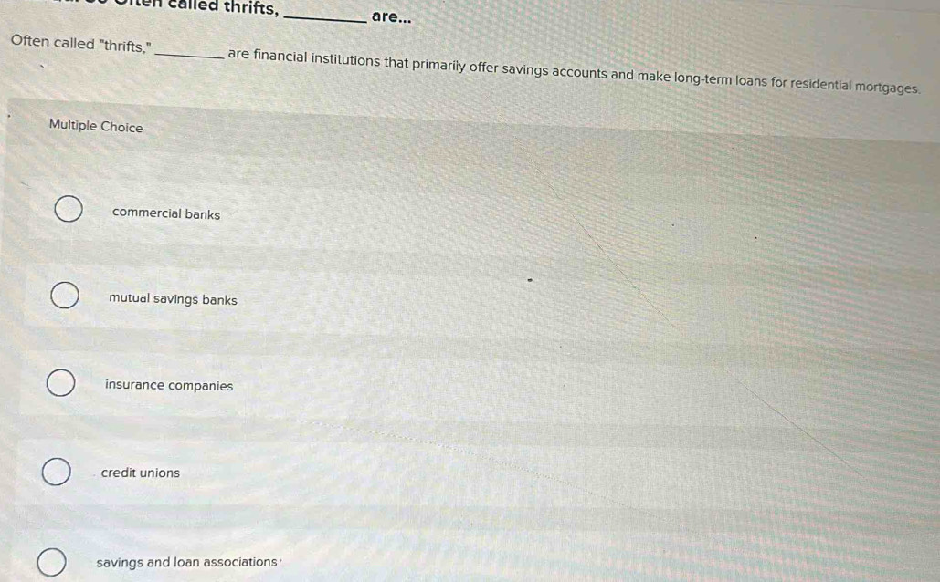 called thrifts, _are...
Often called "thrifts," _are financial institutions that primarily offer savings accounts and make long-term loans for residential mortgages.
Multiple Choice
commercial banks
mutual savings banks
insurance companies
credit unions
savings and loan associations'