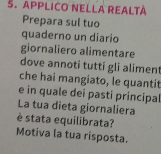 APPLICO NELLA REALTA 
Prepara sul tuo 
quaderno un diario 
giornaliero alimentare 
dove annoti tutti gli aliment 
che hai mangiato, le quantit 
e in quale dei pasti principal 
La tua dieta giornaliera 
è stata equilibrata? 
Motiva la tua risposta.