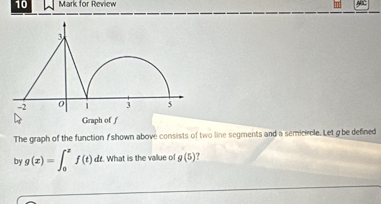 for Review 
The graph of the function f shown above consists of two line segments and a semicircle. Let g be defined 
by g(x)=∈t _0^xf(t)dt What is the value of g(5) ?