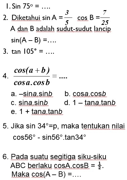 Sin75°= _
2. Diketahui sin A= 3/5 cos B= 7/25 
A dan B adalah sudut-sudut lancip
sin (A-B)=... 
3. tan 105°=... _
4.  (cos (a+b))/cos a.cos b =... _
a. -sin a.sin b b. cos a.cos b
C. sin a· sin b d. 1-tan a.tan b
e. 1+tan a.tan b
5. Jika sin 34°=p , maka tentukan nilai
cos 56°-sin 56°.tan 34°
6. Pada suatu segitiga siku-siku
ABC berlaku cos A. cos B= 1/2 . 
Maka cos (A-B)= _