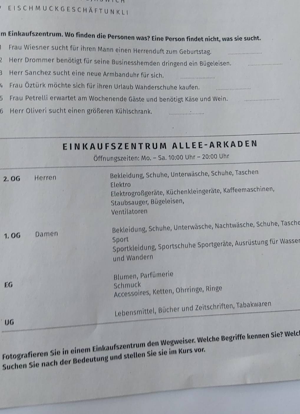 ch m u c k g e s c h ä f t u n k l i
m Einkaufszentrum. Wo finden die Personen was? Eine Person findet nicht, was sie sucht.
Frau Wiesner sucht für ihren Mann einen Herrenduft zum Geburtstag._
2 Herr Drommer benötigt für seine Businesshemden dringend ein Bügeleisen._
3 Herr Sanchez sucht eine neue Armbanduhr für sich._
4 Frau Öztürk möchte sich für ihren Urlaub Wanderschuhe kaufen._
5 Frau Petrelli erwartet am Wochenende Gäste und benötigt Käse und Wein._
6 Herr Oliveri sucht einen größeren Kühlschrank._
EI N K A U F SZ E N T R U M A L L EE - A R K A D E N
Öffnungszeiten: Mo. - Sa. 10:00 Uhr - 20:00 Uhr
2. OG Herren Bekleidung, Schuhe, Unterwäsche, Schuhe, Taschen
Elektro
Elektrogroßgeräte, Küchenkleingeräte, Kaffeemaschinen,
Staubsauger, Bügeleisen,
Ventilatoren
1.OG Damen * Bekleidung, Schuhe, Unterwäsche, Nachtwäsche, Schuhe, Tasche
Sport
Sportkleidung, Sportschuhe Sportgeräte, Ausrüstung für Wasser
und Wandern
EG Blumen, Parfümerie
Schmuck
Accessoires, Ketten, Ohrringe, Ringe
Lebensmittel, Bücher und Zeitschriften, Tabakwaren
UG
Fotografieren Sie in einem Einkaufszentrum den Wegweiser. Welche Begriffe kennen Sie? Welch
Suchen Sie nach der Bedeutung und stellen Sie sie im Kurs vor.