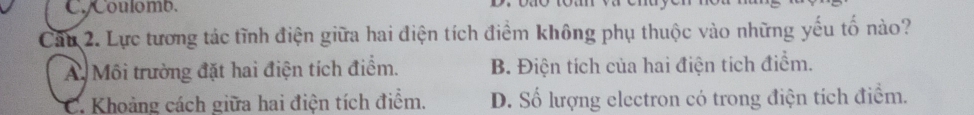 Coulomb.
Câu 2. Lực tương tác tĩnh điện giữa hai điện tích điểm không phụ thuộc vào những yếu tố nào?
A Môi trường đặt hai điện tích điểm. B. Điện tích của hai điện tích điểm.
C. Khoảng cách giữa hai điện tích điểm. D. Số lượng electron có trong điện tích điểm.