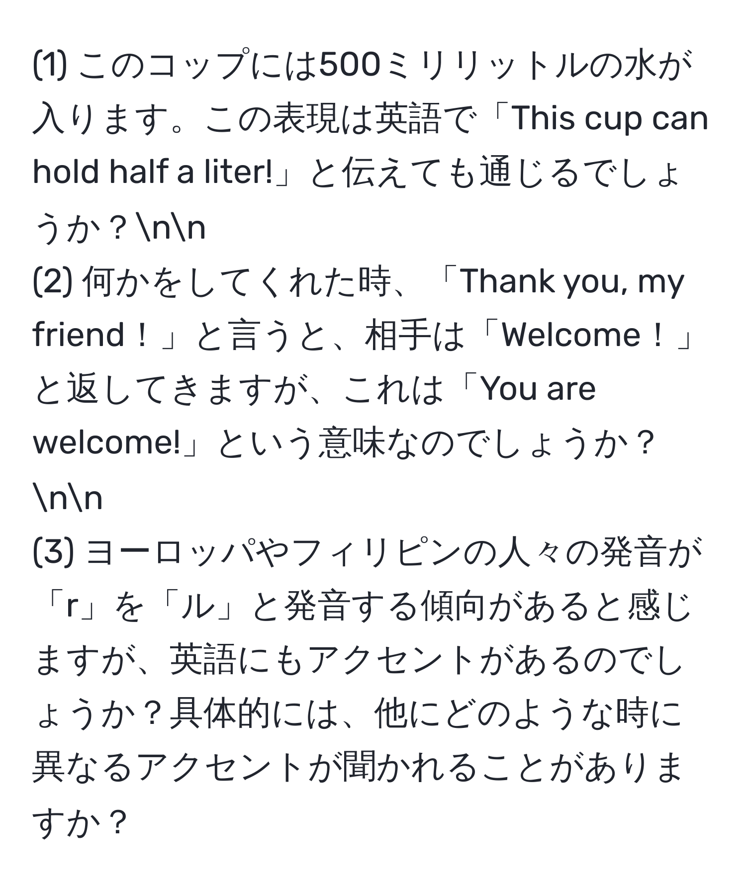 (1) このコップには500ミリリットルの水が入ります。この表現は英語で「This cup can hold half a liter!」と伝えても通じるでしょうか？nn
(2) 何かをしてくれた時、「Thank you, my friend！」と言うと、相手は「Welcome！」と返してきますが、これは「You are welcome!」という意味なのでしょうか？nn
(3) ヨーロッパやフィリピンの人々の発音が「r」を「ル」と発音する傾向があると感じますが、英語にもアクセントがあるのでしょうか？具体的には、他にどのような時に異なるアクセントが聞かれることがありますか？