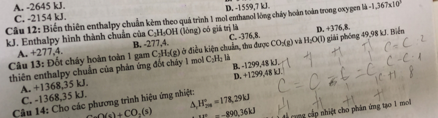 A. -2645 kJ. -1,367* 10^3
D. -1559,7 kJ.
Câu 12: Biến thiên enthalpy chuẩn kèm theo quá trình 1 mol enthanol lông cháy hoàn toàn trong oxygen là C. -2154 kJ.
kJ. Enthalpy hình thành chuẩn của C_2H_5OH (lỏng) có giá trị là
A. +277,4. B. -277,4. C. -376,8. D. +376,8.
Câu 13: Đốt cháy hoàn toàn 1 gam C_2H_2(g) ở điều kiện chuẩn, thu được CO_2(g) và H_2O(l) giải phóng 49,98 kJ. Biến
thiên enthalpy chuẩn của phản ứng đốt cháy 1 mol C_2H_2 là
A. +1368,35 kJ. B. -1299,48 kJ.
C. -1368,35 kJ. D. +1299,48 kJ.
D, H_(298)°=178,29kJ
Câu 14: Cho các phương trình hiệu ứng nhiệt:
CaO(s)+CO_2(s) 11°=-890, 36kJ
Cổ cung cấp nhiệt cho phản ứng tạo 1 mol