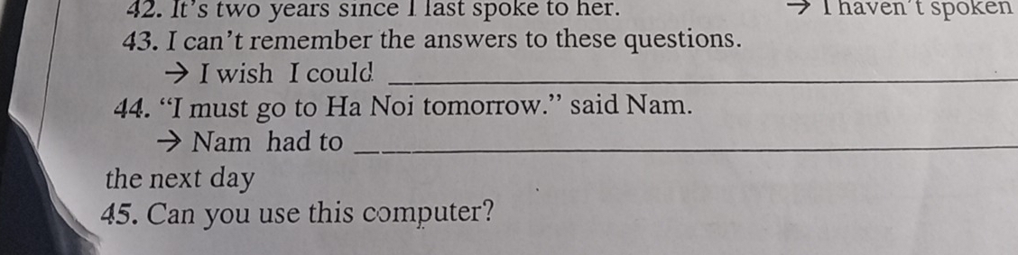 It’s two years since I last spoke to her. I haven't spoken 
43. I can’t remember the answers to these questions. 
→ I wish I could_ 
44. “I must go to Ha Noi tomorrow.” said Nam. 
→ Nam had to_ 
the next day 
45. Can you use this computer?