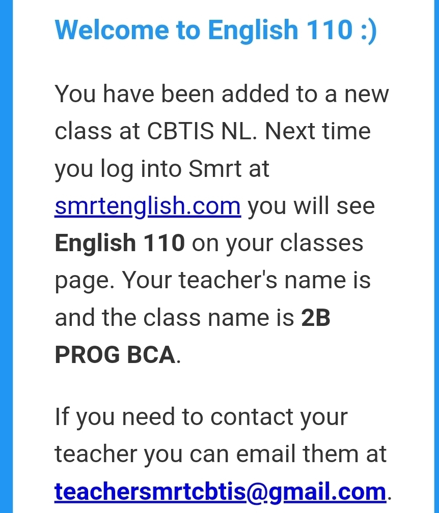 Welcome to English 110 :) 
You have been added to a new 
class at CBTIS NL. Next time 
you log into Smrt at 
smrtenglish.com you will see 
English 110 on your classes 
page. Your teacher's name is 
and the class name is 2B 
PROG BCA. 
If you need to contact your 
teacher you can email them at 
teachersmrtcbtis@gmail.com.