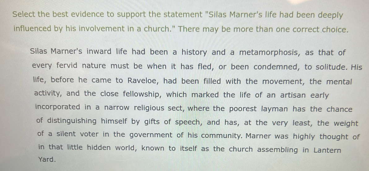 Select the best evidence to support the statement "Silas Marner's life had been deeply 
influenced by his involvement in a church." There may be more than one correct choice. 
Silas Marner's inward life had been a history and a metamorphosis, as that of 
every fervid nature must be when it has fled, or been condemned, to solitude. His 
life, before he came to Raveloe, had been filled with the movement, the mental 
activity, and the close fellowship, which marked the life of an artisan early 
incorporated in a narrow religious sect, where the poorest layman has the chance 
of distinguishing himself by gifts of speech, and has, at the very least, the weight 
of a silent voter in the government of his community. Marner was highly thought of 
in that little hidden world, known to itself as the church assembling in Lantern 
Yard.