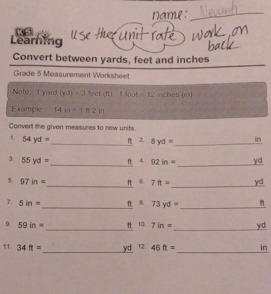 K5 
Learning 
Convert between yards, feet and inches
Grade 5 Measurement Worksheet 
Note 1 yard (yd)=3 feet (ft); 1 foot =12 inches (in)
Example 14in=1ft2 in 
Convert the given measures to new units. 
1. 54yd= in
_ft 2. 8yd= _ 
__ 
3. 55yd= 4. 92in= yd
ft 
_ 
_ 
5. 97in= ft 6. 7ft= yd
7. 5in= _ ft 8. 73yd= _ ft
__ 
9. 59in= ft 10. 7in= yd
_ 
_ 
11. 34ft= yd 12. 46ft= in