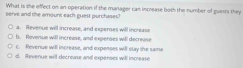 What is the effect on an operation if the manager can increase both the number of guests they
serve and the amount each guest purchases?
a. Revenue will increase, and expenses will increase
b. Revenue will increase, and expenses will decrease
c. Revenue will increase, and expenses will stay the same
d. Revenue will decrease and expenses will increase