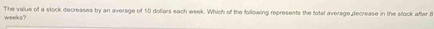 The value of a stock decreases by an average of 10 dollars each week. Which of the following represents the total average decrease in the stock after 8
weeks?