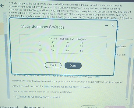 A study compared the fell intensity of unrequited love among three groups - individuals who were currently
experiencing unrequited love, those who had previously experienced unrequited love and described their
experences retrospectively, and those who had never experienced unrequited love but described how they thought
they would feel if they were to experience it. The results of the study are summarized in the accompanying table
Dettermine the significance of the difference among groups, using the 5% level. Complete parts (a) through (d) befow
Study Summary Stalstics
- × e
θ
ypomesis
hat at least
Print Done
he companson distrioution wit be an 1  distrcetion with dipon on ( 2 and digaon   17
Determine the culoff sample score on the comparison distribution at which the nuli hypothesis should be rejected
At the 0.05 level, the culoff F is 3.07 (Round to two decimal places as needed )
Datarmine the sample's score on the comparison distribution
F=□ (Round to two decimal places as needed)
ew an example Get more hel n