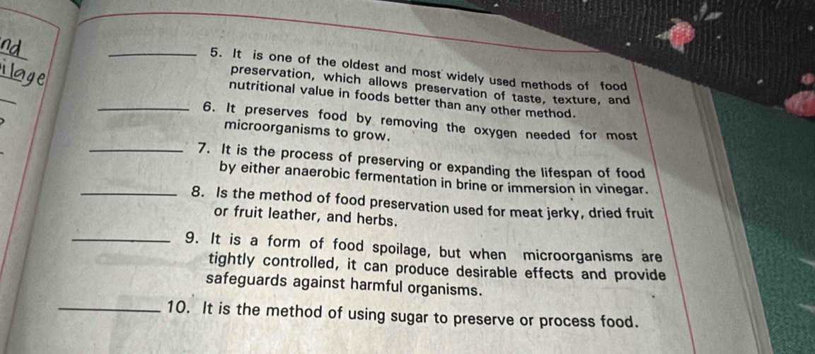 It is one of the oldest and most widely used methods of food 
_ 
preservation, which allows preservation of taste, texture, and 
nutritional value in foods better than any other method. 
_6. It preserves food by removing the oxygen needed for most 
microorganisms to grow. 
_7. It is the process of preserving or expanding the lifespan of food 
by either anaerobic fermentation in brine or immersion in vinegar. 
_8. Is the method of food preservation used for meat jerky, dried fruit 
or fruit leather, and herbs. 
_9. It is a form of food spoilage, but when microorganisms are 
tightly controlled, it can produce desirable effects and provide 
safeguards against harmful organisms. 
_10. It is the method of using sugar to preserve or process food.