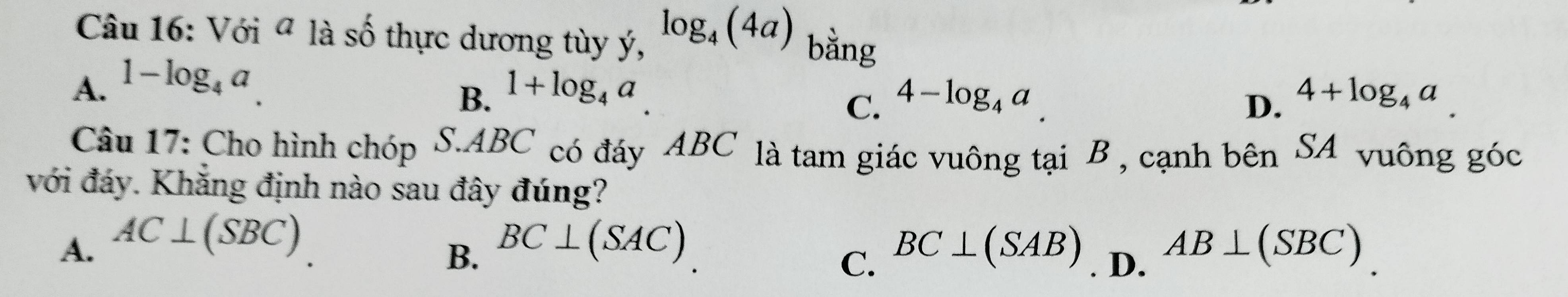 Với ª là số thực dương tùy ý, log _4(4a) bằng
A. 1-log _4a 1+log _4a
B.
C. 4-log _4a 4+log _4a
D.
Câu 17: Cho hình chóp S. ABC có đáy ABC là tam giác vuông tại B , cạnh bên S. A vuông góc
với đáy. Khẳng định nào sau đây đúng?
A. AC⊥ (SBC) BC⊥ (SAC) BC⊥ (SAB). D. AB⊥ (SBC)
B.
C.