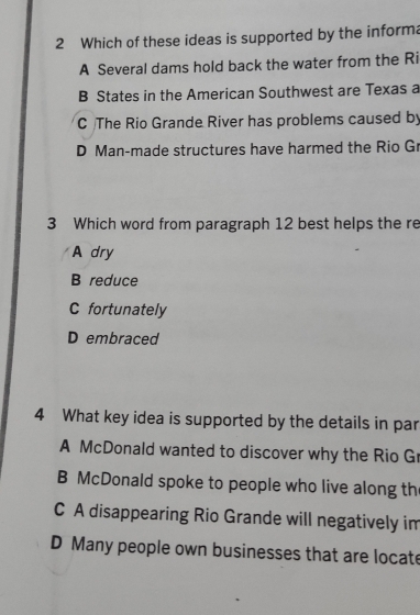 Which of these ideas is supported by the informa
A Several dams hold back the water from the Ri
B States in the American Southwest are Texas a
C The Rio Grande River has problems caused by
D Man-made structures have harmed the Rio Gr
3 Which word from paragraph 12 best helps the re
A dry
B reduce
C fortunately
D embraced
4 What key idea is supported by the details in par
A McDonald wanted to discover why the Rio G
B McDonald spoke to people who live along th
C A disappearing Rio Grande will negatively im
D Many people own businesses that are locate