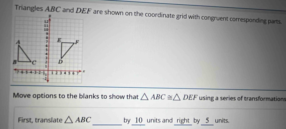 Triangles ABC and DEF are shown on the coordinate grid with congruent corresponding parts. 
Move options to the blanks to show that △ ABC≌ △ DEF using a series of transformations 
First, translate △ ABC _ by _ 10 _ units and _right_ by __ 5 __ units.