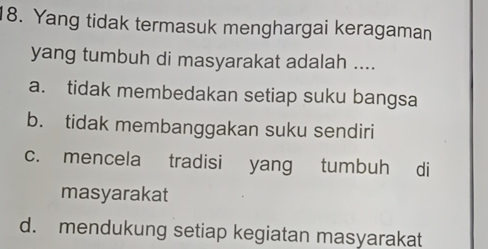 Yang tidak termasuk menghargai keragaman
yang tumbuh di masyarakat adalah ....
a. tidak membedakan setiap suku bangsa
b. tidak membanggakan suku sendiri
c. mencela tradisi yang tumbuh di
masyarakat
d. mendukung setiap kegiatan masyarakat