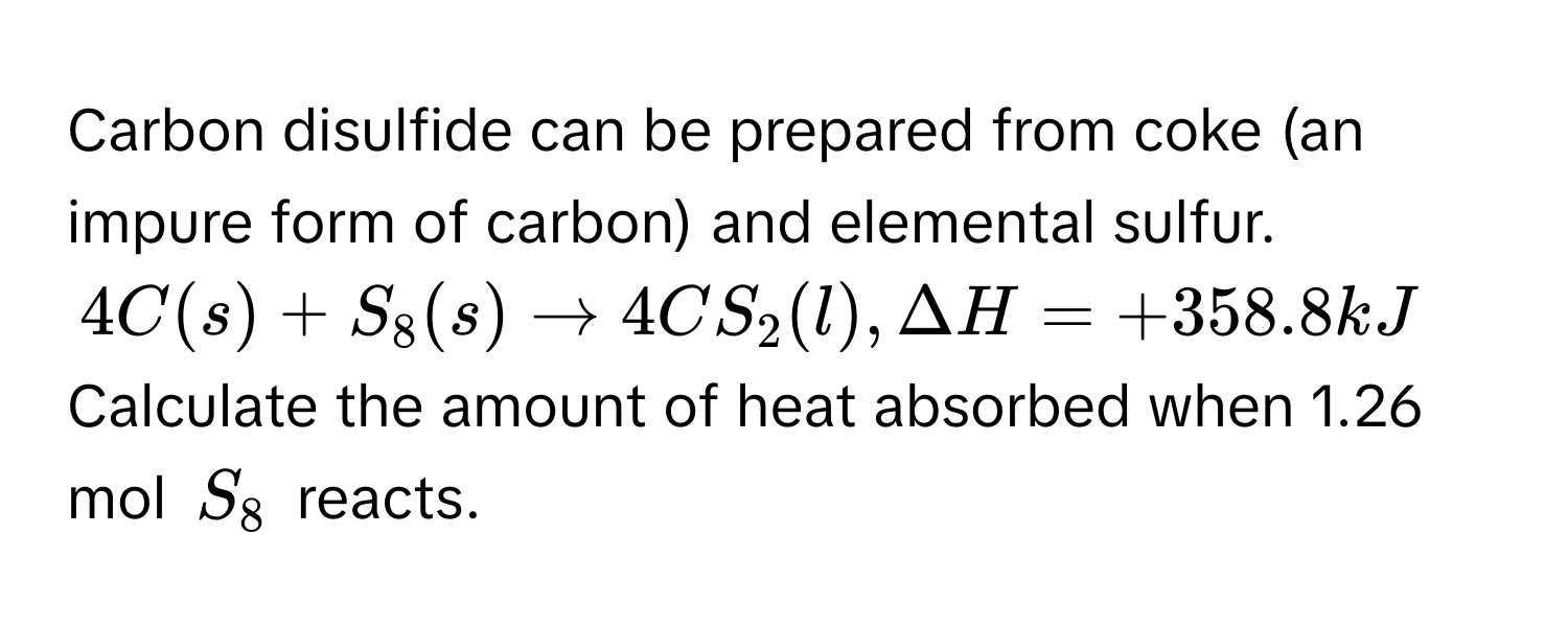 Carbon disulfide can be prepared from coke (an impure form of carbon) and elemental sulfur.
$4C(s) + S_8(s) arrow 4CS_2(l), Delta H = +358.8kJ$
Calculate the amount of heat absorbed when 1.26 mol $S_8$ reacts.